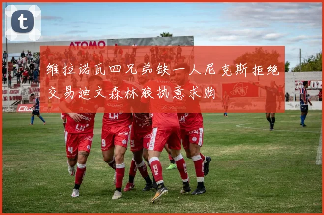 维拉诺瓦四兄弟缺一人尼克斯拒绝交易迪文森林狼执意求购