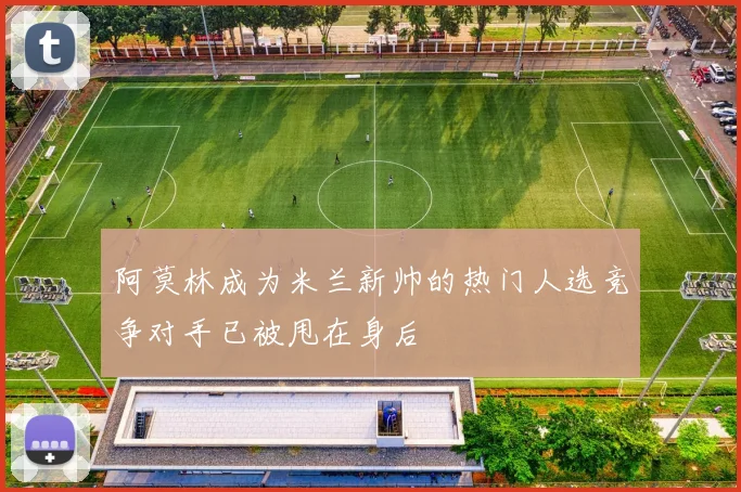 阿莫林成为米兰新帅的热门人选竞争对手已被甩在身后