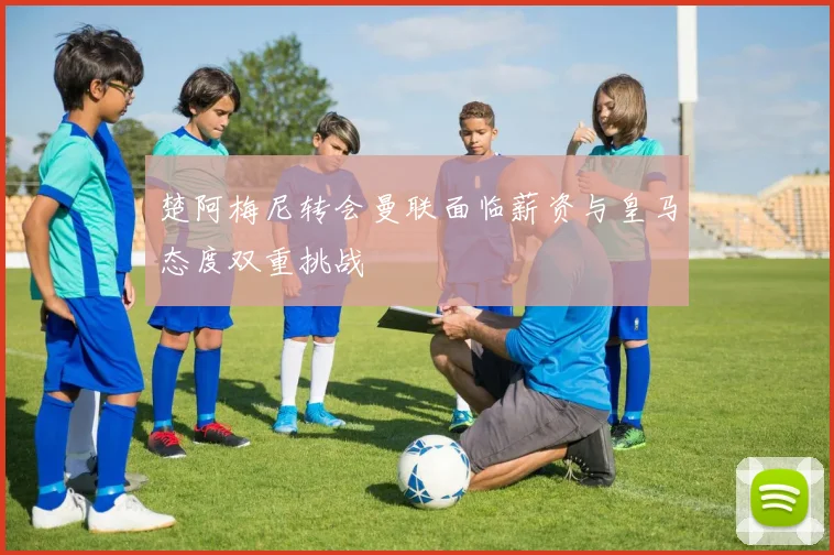 楚阿梅尼转会曼联面临薪资与皇马态度双重挑战