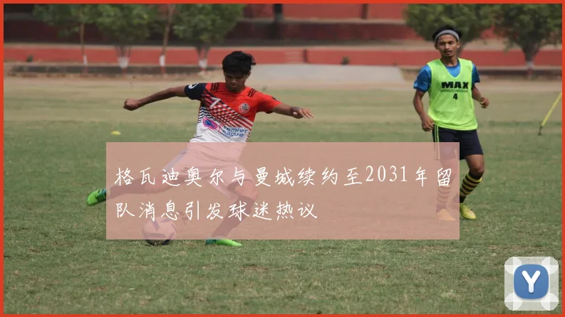 格瓦迪奥尔与曼城续约至2031年留队消息引发球迷热议