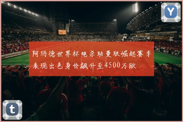 阿玛德世界杯绝杀助曼联崛起赛季表现出色身价飙升至4500万欧