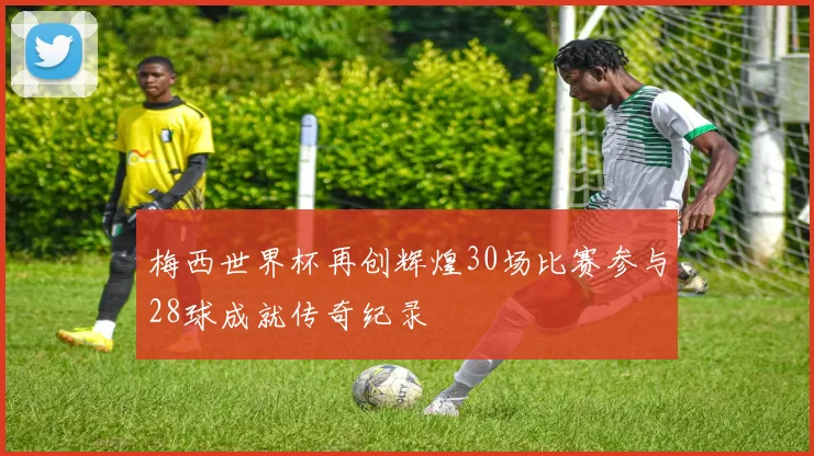 梅西世界杯再创辉煌30场比赛参与28球成就传奇纪录