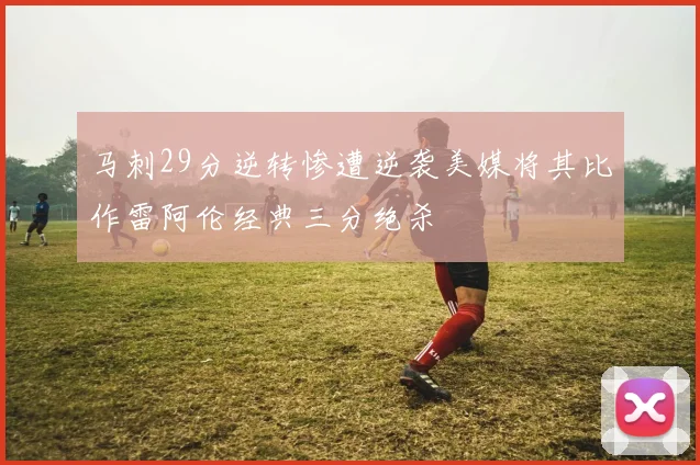 马刺29分逆转惨遭逆袭美媒将其比作雷阿伦经典三分绝杀