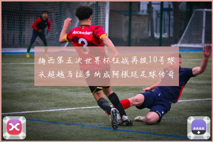 梅西第五次世界杯征战再披10号球衣超越马拉多纳成阿根廷足球传奇