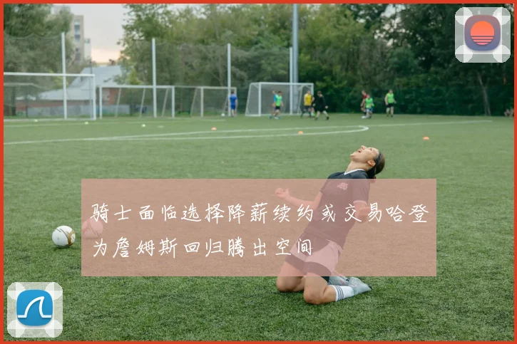 骑士面临选择降薪续约或交易哈登为詹姆斯回归腾出空间