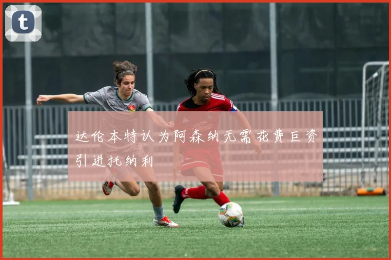 达伦本特认为阿森纳无需花费巨资引进托纳利