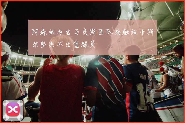 阿森纳与吉马良斯团队接触纽卡斯尔坚决不出售球员