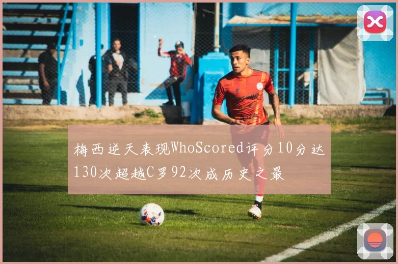 梅西逆天表现WhoScored评分10分达130次超越C罗92次成历史之最