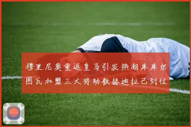 穆里尼奥重返皇马引发热潮库库尔图瓦加盟三大将助教赫迪拉已到位