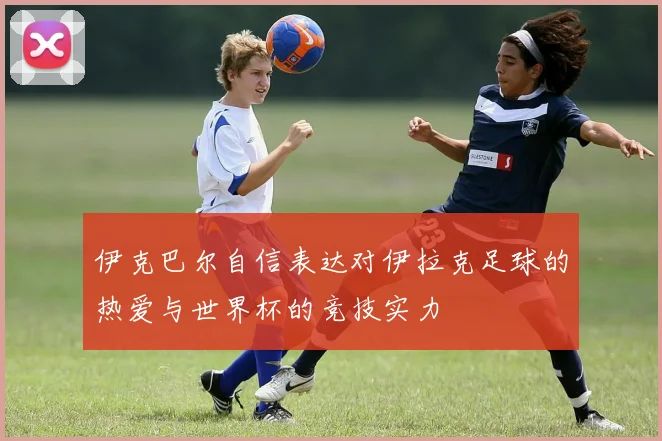 伊克巴尔自信表达对伊拉克足球的热爱与世界杯的竞技实力
