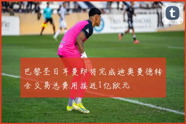 巴黎圣日耳曼即将完成迪奥曼德转会交易总费用接近1亿欧元