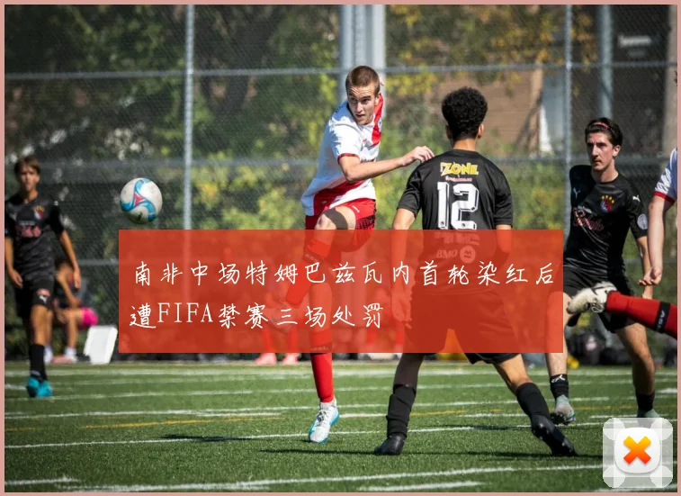 南非中场特姆巴兹瓦内首轮染红后遭FIFA禁赛三场处罚