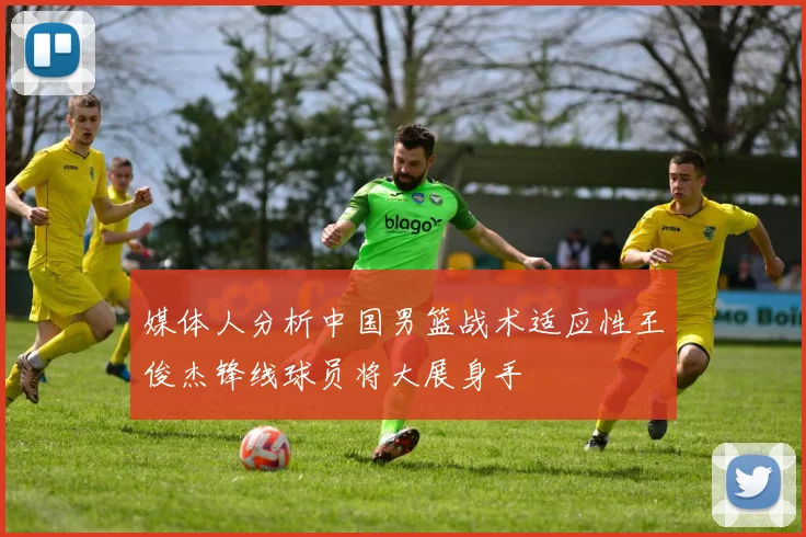 媒体人分析中国男篮战术适应性王俊杰锋线球员将大展身手