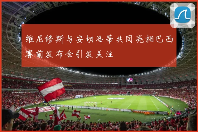 维尼修斯与安切洛蒂共同亮相巴西赛前发布会引发关注