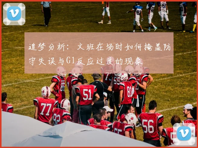追梦分析：文班在场时如何掩盖防守失误与G1反应过度的现象