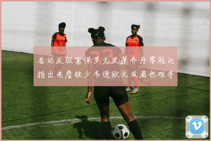 名记反驳富保罗无皮蓬乔丹零冠论指出老詹缺少韦德欧文浓眉也难夺冠