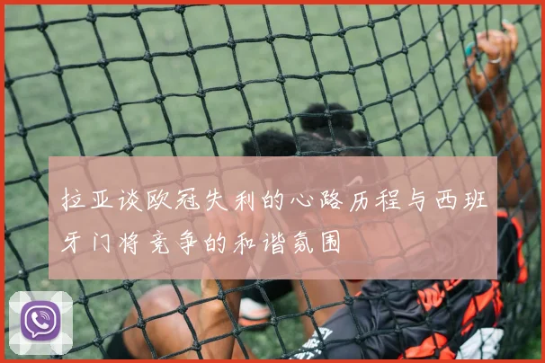 拉亚谈欧冠失利的心路历程与西班牙门将竞争的和谐氛围