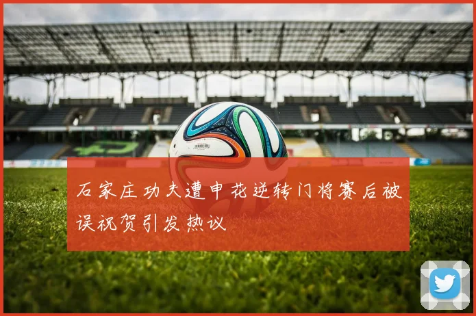 石家庄功夫遭申花逆转门将赛后被误祝贺引发热议