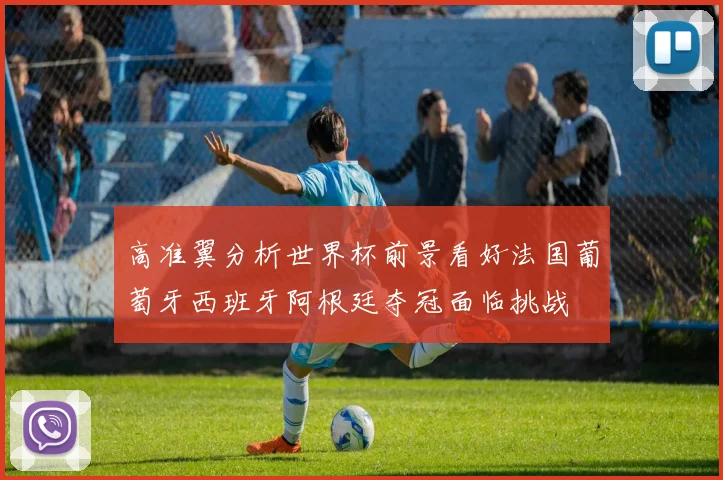 高准翼分析世界杯前景看好法国葡萄牙西班牙阿根廷夺冠面临挑战