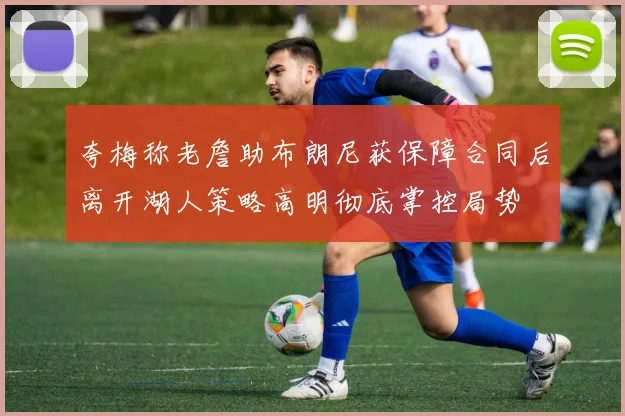 夸梅称老詹助布朗尼获保障合同后离开湖人策略高明彻底掌控局势