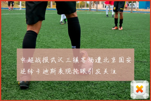 中超战报武汉三镇客场遭北京国安逆转卡迪斯表现抢眼引发关注