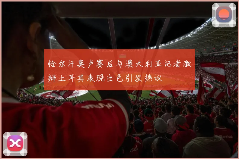 恰尔汗奥卢赛后与澳大利亚记者激辩土耳其表现出色引发热议