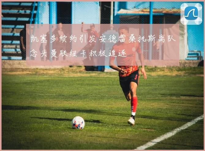 凯塞多续约引发安德雷桑托斯离队念头曼联纽卡积极追逐