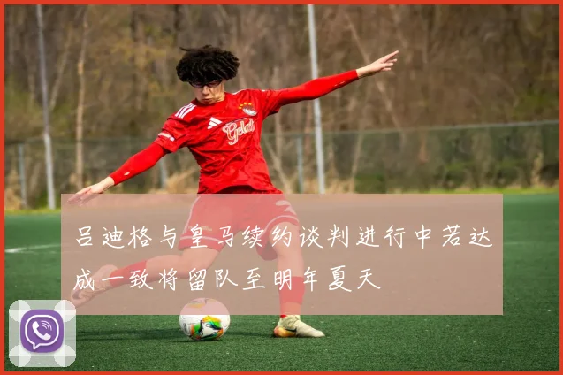 吕迪格与皇马续约谈判进行中若达成一致将留队至明年夏天